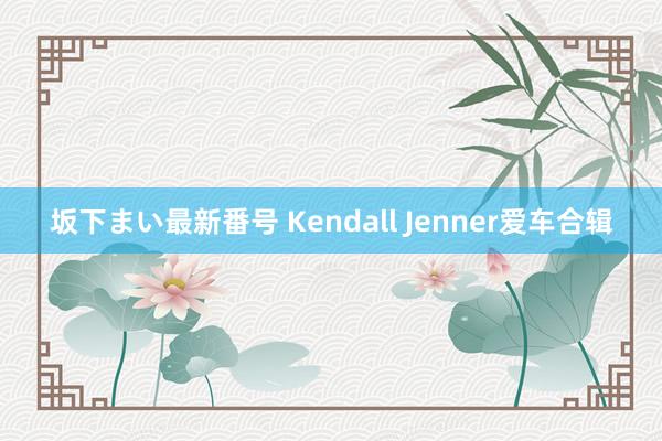 坂下まい最新番号 Kendall Jenner爱车合辑