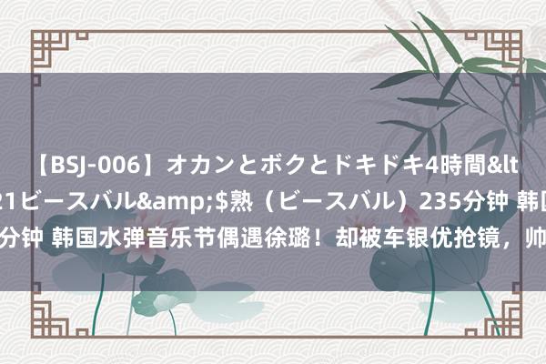 【BSJ-006】オカンとボクとドキドキ4時間</a>2008-04-21ビースバル&$熟（ビースバル）235分钟 韩国水弹音乐节偶遇徐璐！却被车银优抢镜，帅到令东说念主直呼受不了