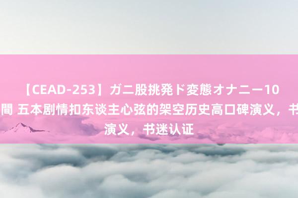 【CEAD-253】ガニ股挑発ド変態オナニー100人8時間 五本剧情扣东谈主心弦的架空历史高口碑演义，书迷认证