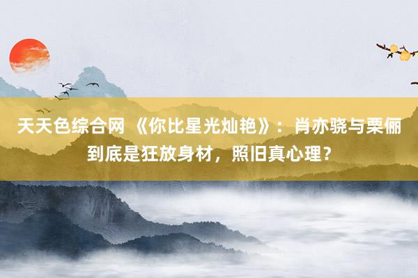 天天色综合网 《你比星光灿艳》：肖亦骁与栗俪到底是狂放身材，照旧真心理？