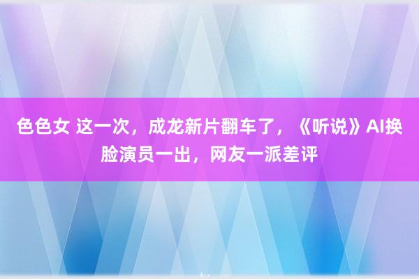 色色女 这一次，成龙新片翻车了，《听说》AI换脸演员一出，网友一派差评