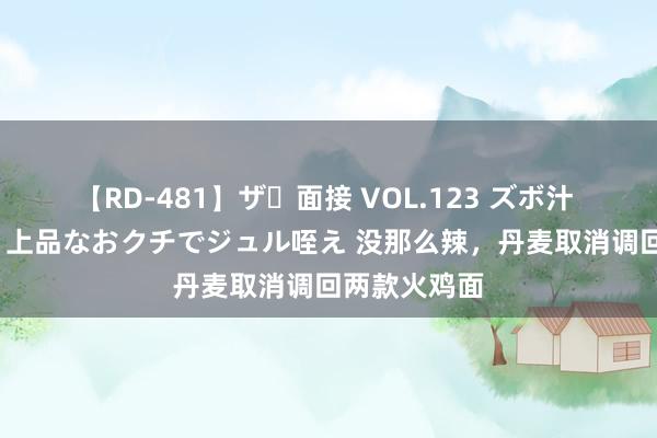 【RD-481】ザ・面接 VOL.123 ズボ汁 伝染 逆面接 上品なおクチでジュル咥え 没那么辣，丹麦取消调回两款火鸡面