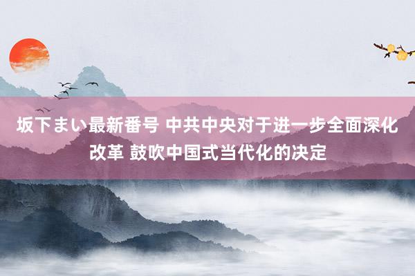 坂下まい最新番号 中共中央对于进一步全面深化改革 鼓吹中国式当代化的决定