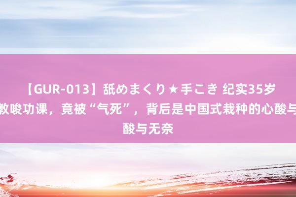 【GUR-013】舐めまくり★手こき 纪实35岁姆妈教唆功课，竟被“气死”，背后是中国式栽种的心酸与无奈