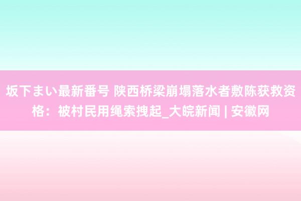 坂下まい最新番号 陕西桥梁崩塌落水者敷陈获救资格：被村民用绳索拽起_大皖新闻 | 安徽网