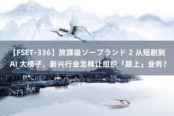 【FSET-336】放課後ソープランド 2 从短剧到 AI 大模子，新兴行业怎样让组织「跟上」业务？