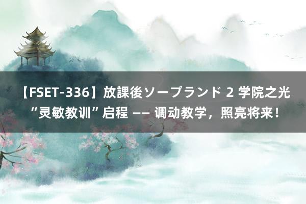 【FSET-336】放課後ソープランド 2 学院之光“灵敏教训”启程 —— 调动教学，照亮将来！