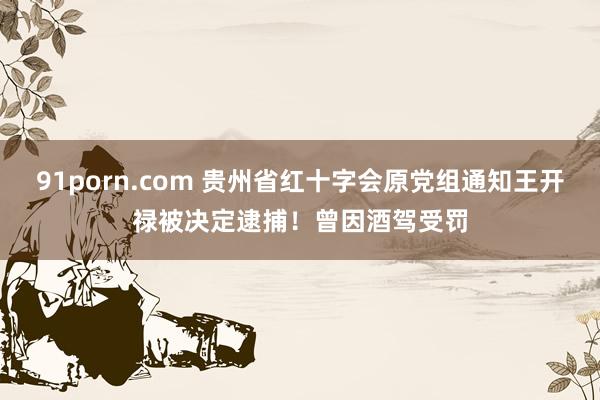 91porn.com 贵州省红十字会原党组通知王开禄被决定逮捕！曾因酒驾受罚