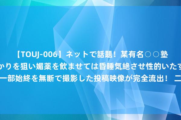 【TOUJ-006】ネットで話題！某有名○○塾講師が未○年の女生徒ばかりを狙い媚薬を飲ませては昏睡気絶させ性的いたずらしたレイプ映像の一部始終を無断で撮影した投稿映像が完全流出！ 二季报点评：富国民众阔绰精选夹杂(QDII)东说念主民币C基金季度涨幅2.95%