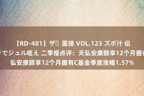 【RD-481】ザ・面接 VOL.123 ズボ汁 伝染 逆面接 上品なおクチでジュル咥え 二季报点评：天弘安康颐享12个月握有C基金季度涨幅1.57%