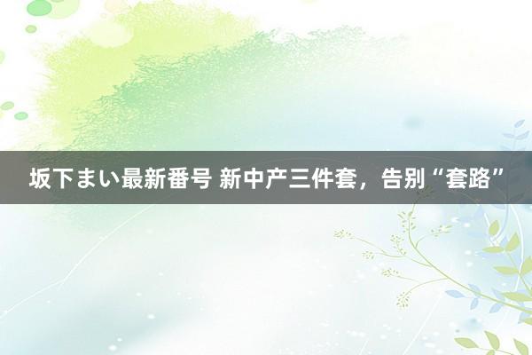 坂下まい最新番号 新中产三件套，告别“套路”