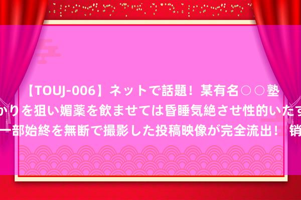 【TOUJ-006】ネットで話題！某有名○○塾講師が未○年の女生徒ばかりを狙い媚薬を飲ませては昏睡気絶させ性的いたずらしたレイプ映像の一部始終を無断で撮影した投稿映像が完全流出！ 销售量、销售额均增长19%，空调引颈家电业增长