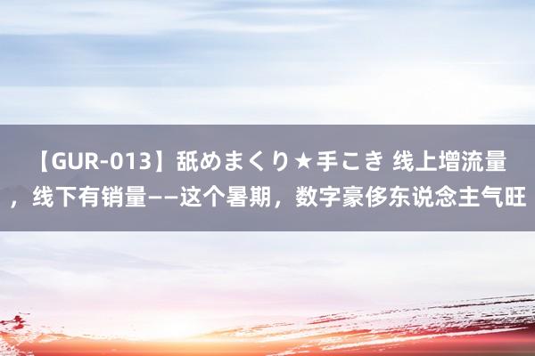 【GUR-013】舐めまくり★手こき 线上增流量，线下有销量——这个暑期，数字豪侈东说念主气旺