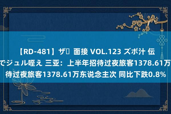 【RD-481】ザ・面接 VOL.123 ズボ汁 伝染 逆面接 上品なおクチでジュル咥え 三亚：上半年招待过夜旅客1378.61万东说念主次 同比下跌0.8%