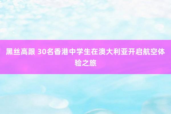 黑丝高跟 30名香港中学生在澳大利亚开启航空体验之旅