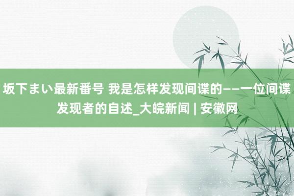 坂下まい最新番号 我是怎样发现间谍的——一位间谍发现者的自述_大皖新闻 | 安徽网