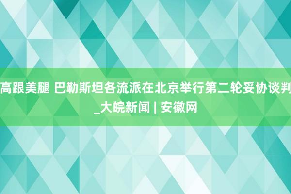 高跟美腿 巴勒斯坦各流派在北京举行第二轮妥协谈判_大皖新闻 | 安徽网