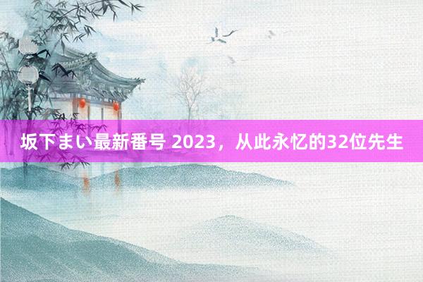 坂下まい最新番号 2023，从此永忆的32位先生