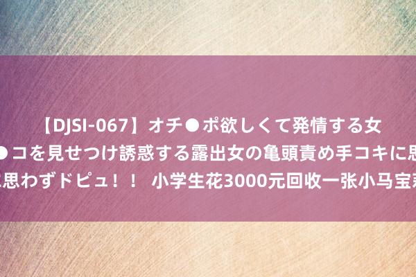 【DJSI-067】オチ●ポ欲しくて発情する女たち ところ構わずオマ●コを見せつけ誘惑する露出女の亀頭責め手コキに思わずドピュ！！ 小学生花3000元回收一张小马宝莉卡，“集卡瘾”谁能解？