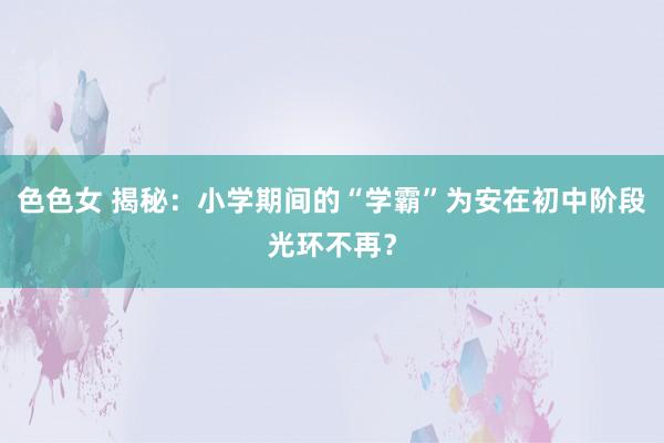 色色女 揭秘：小学期间的“学霸”为安在初中阶段光环不再？