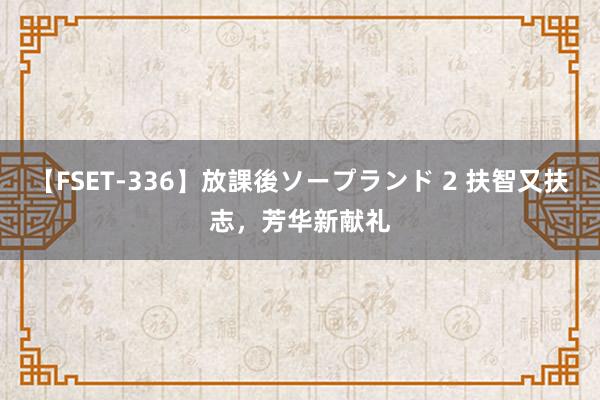 【FSET-336】放課後ソープランド 2 扶智又扶志，芳华新献礼