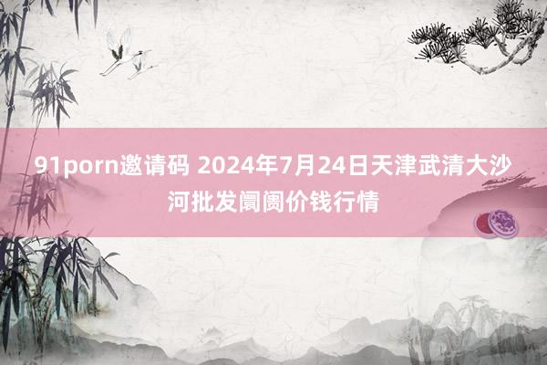 91porn邀请码 2024年7月24日天津武清大沙河批发阛阓价钱行情