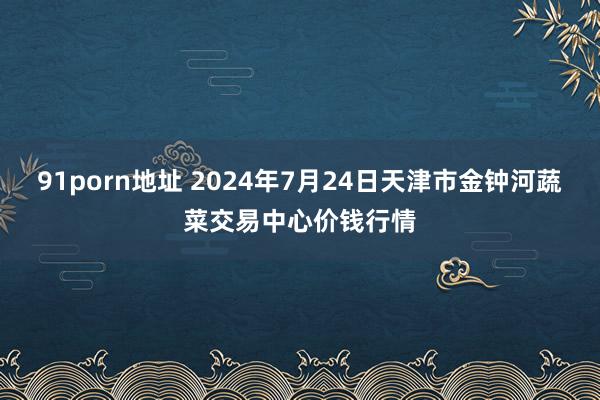 91porn地址 2024年7月24日天津市金钟河蔬菜交易中心价钱行情