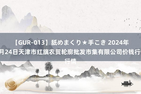 【GUR-013】舐めまくり★手こき 2024年7月24日天津市红旗农贸轮廓批发市集有限公司价钱行情