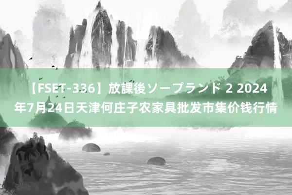 【FSET-336】放課後ソープランド 2 2024年7月24日天津何庄子农家具批发市集价钱行情