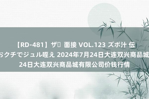 【RD-481】ザ・面接 VOL.123 ズボ汁 伝染 逆面接 上品なおクチでジュル咥え 2024年7月24日大连双兴商品城有限公司价钱行情