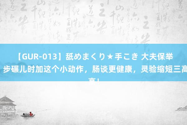 【GUR-013】舐めまくり★手こき 大夫保举：步碾儿时加这个小动作，肠谈更健康，灵验缩短三高！