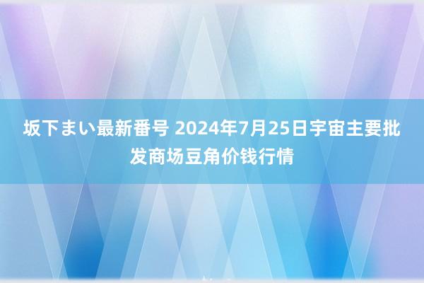 坂下まい最新番号 2024年7月25日宇宙主要批发商场豆角价钱行情