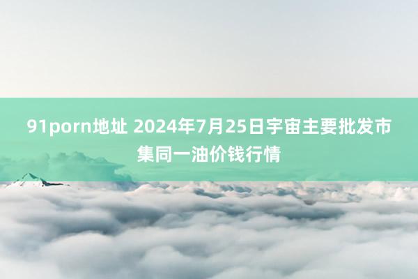 91porn地址 2024年7月25日宇宙主要批发市集同一油价钱行情