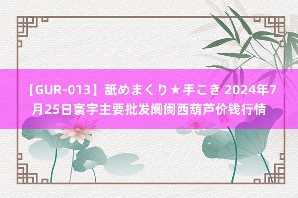 【GUR-013】舐めまくり★手こき 2024年7月25日寰宇主要批发阛阓西葫芦价钱行情