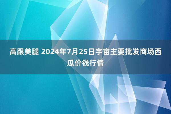 高跟美腿 2024年7月25日宇宙主要批发商场西瓜价钱行情