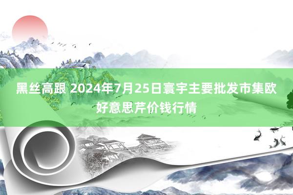 黑丝高跟 2024年7月25日寰宇主要批发市集欧好意思芹价钱行情