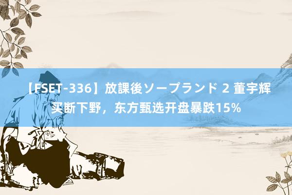 【FSET-336】放課後ソープランド 2 董宇辉买断下野，东方甄选开盘暴跌15%