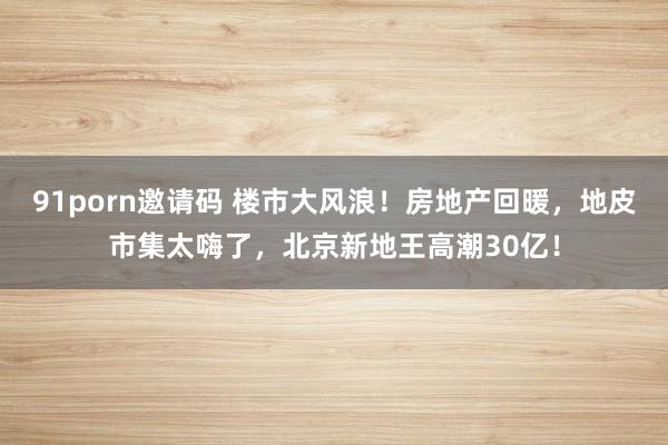 91porn邀请码 楼市大风浪！房地产回暖，地皮市集太嗨了，北京新地王高潮30亿！