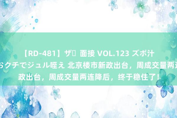 【RD-481】ザ・面接 VOL.123 ズボ汁 伝染 逆面接 上品なおクチでジュル咥え 北京楼市新政出台，周成交量两连降后，终于稳住了！