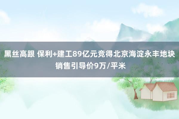 黑丝高跟 保利+建工89亿元竞得北京海淀永丰地块 销售引导价9万/平米