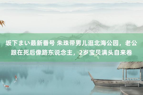 坂下まい最新番号 朱珠带男儿逛北海公园，老公跟在死后像路东说念主，2岁宝贝满头自来卷