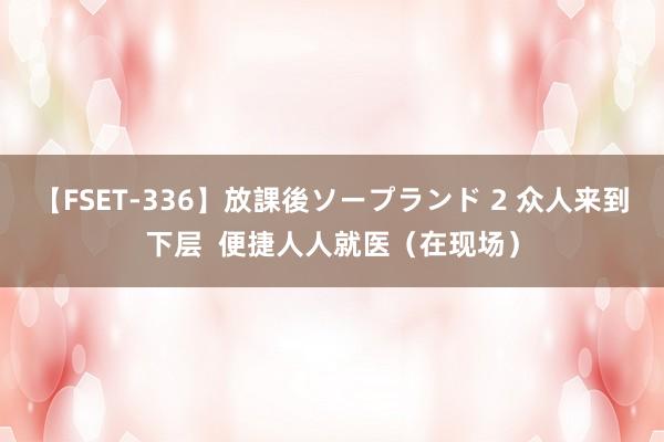 【FSET-336】放課後ソープランド 2 众人来到下层  便捷人人就医（在现场）