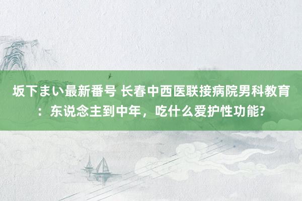 坂下まい最新番号 长春中西医联接病院男科教育：东说念主到中年，吃什么爱护性功能?