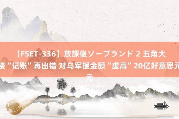 【FSET-336】放課後ソープランド 2 五角大楼“记账”再出错 对乌军援金额“虚高”20亿好意思元