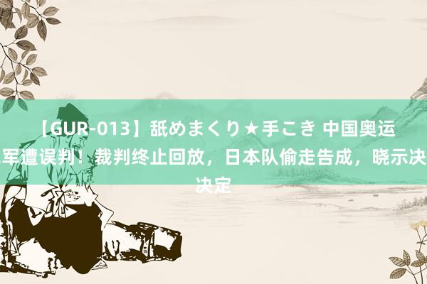 【GUR-013】舐めまくり★手こき 中国奥运冠军遭误判！裁判终止回放，日本队偷走告成，晓示决定