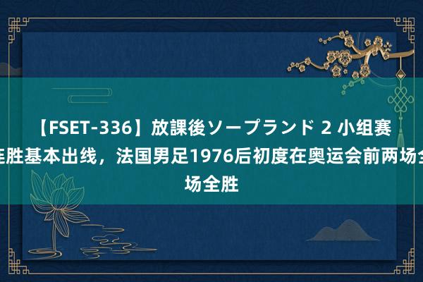 【FSET-336】放課後ソープランド 2 小组赛两连胜基本出线，法国男足1976后初度在奥运会前两场全胜