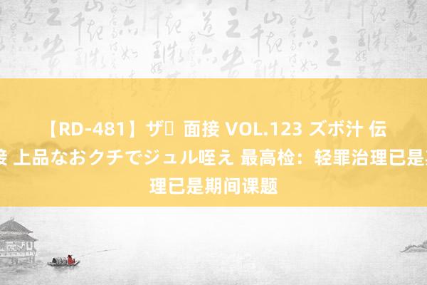 【RD-481】ザ・面接 VOL.123 ズボ汁 伝染 逆面接 上品なおクチでジュル咥え 最高检：轻罪治理已是期间课题