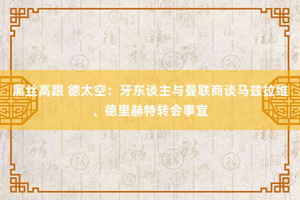 黑丝高跟 德太空：牙东谈主与曼联商谈马兹拉维、德里赫特转会事宜