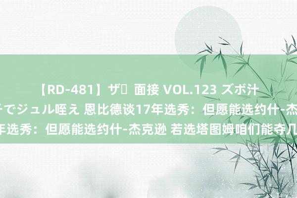 【RD-481】ザ・面接 VOL.123 ズボ汁 伝染 逆面接 上品なおクチでジュル咥え 恩比德谈17年选秀：但愿能选约什-杰克逊 若选塔图姆咱们能夺几冠