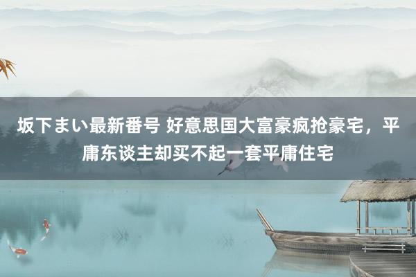 坂下まい最新番号 好意思国大富豪疯抢豪宅，平庸东谈主却买不起一套平庸住宅